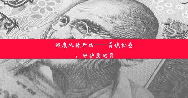 健康从镜开始——胃镜检查，守护您的胃