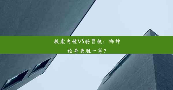 胶囊内镜VS肠胃镜：哪种检查更胜一筹？