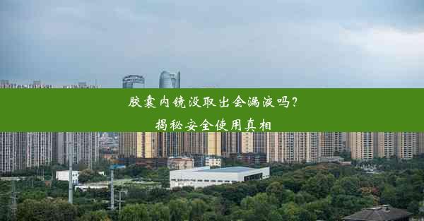 胶囊内镜没取出会漏液吗？揭秘安全使用真相