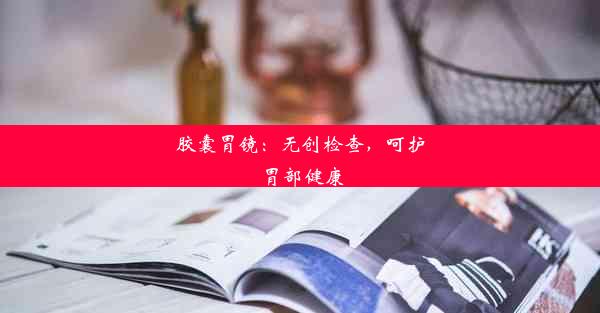 胶囊胃镜：无创检查，呵护胃部健康