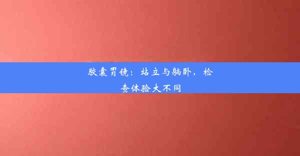 胶囊胃镜：站立与躺卧，检查体验大不同