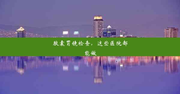 <b>胶囊胃镜检查，这些医院都能做</b>