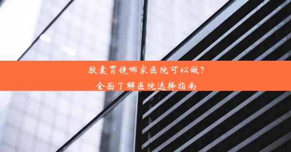 <b>胶囊胃镜哪家医院可以做？全面了解医院选择指南</b>