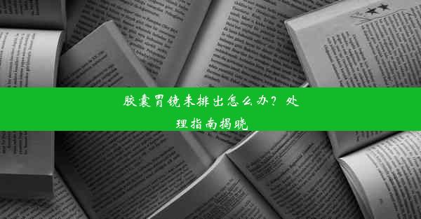 胶囊胃镜未排出怎么办？处理指南揭晓