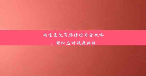 南京医院胃肠镜检查全攻略：轻松应对健康挑战