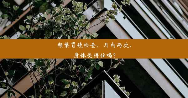 频繁胃镜检查，月内两次，身体受得住吗？