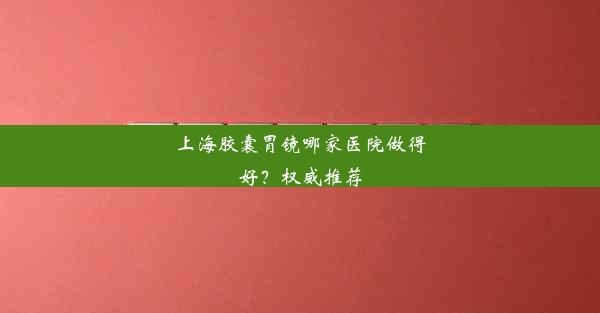 上海胶囊胃镜哪家医院做得好？权威推荐