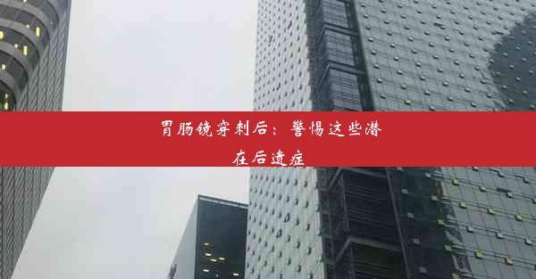 胃肠镜穿刺后：警惕这些潜在后遗症