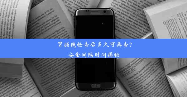 胃肠镜检查后多久可再查？安全间隔时间揭秘