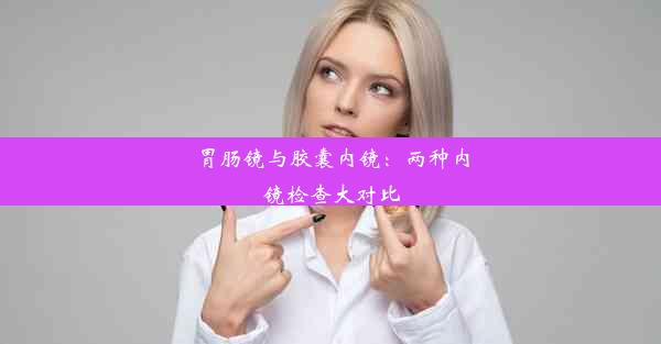 胃肠镜与胶囊内镜：两种内镜检查大对比