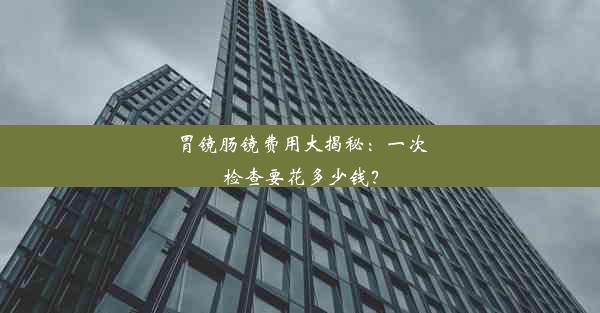 胃镜肠镜费用大揭秘：一次检查要花多少钱？