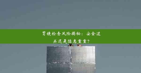 胃镜检查风险揭秘：安全过关还是隐患重重？