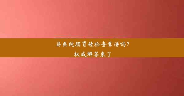 县医院肠胃镜检查靠谱吗？权威解答来了