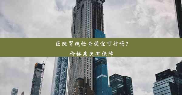 医院胃镜检查便宜可行吗？价格亲民有保障