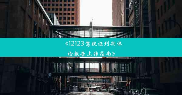 《12123驾驶证到期体检报告上传指南》