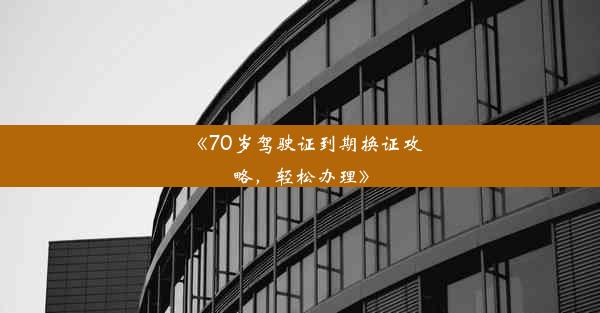 《70岁驾驶证到期换证攻略，轻松办理》