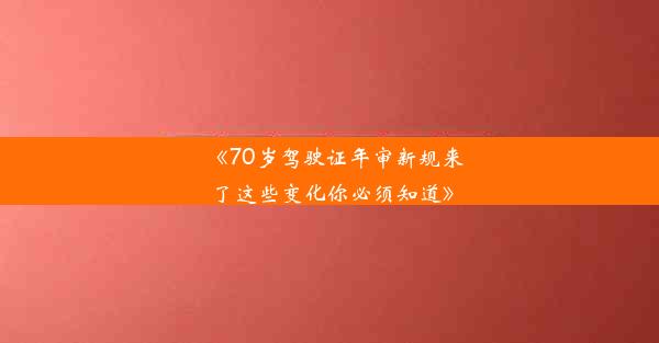 《70岁驾驶证年审新规来了这些变化你必须知道》