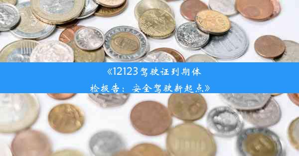 《12123驾驶证到期体检报告：安全驾驶新起点》