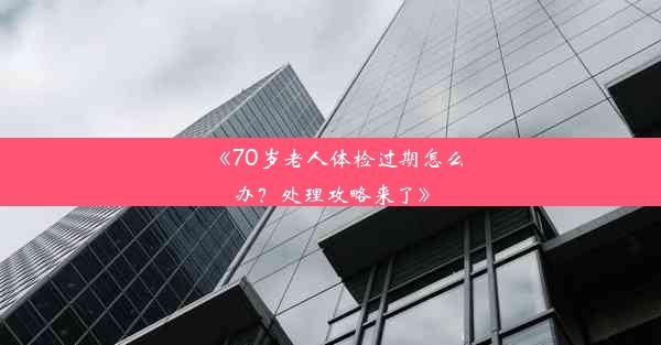 《70岁老人体检过期怎么办？处理攻略来了》