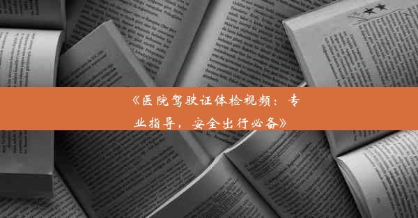 《医院驾驶证体检视频：专业指导，安全出行必备》