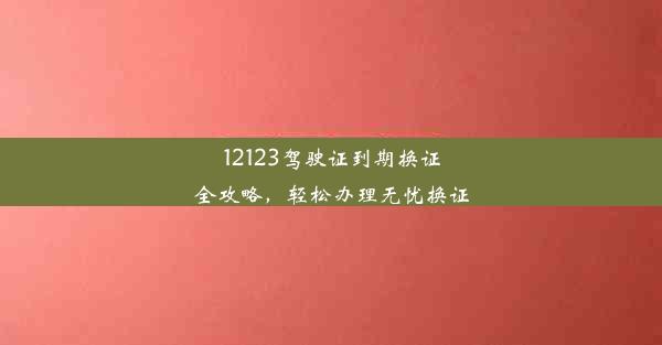 12123驾驶证到期换证全攻略，轻松办理无忧换证