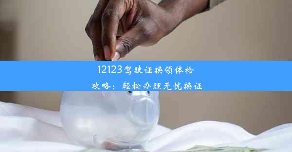 12123驾驶证换领体检攻略：轻松办理无忧换证