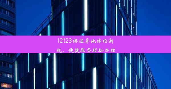 12123换证异地体检新规，便捷服务轻松办理