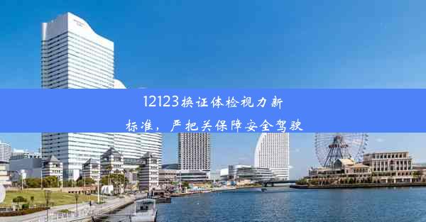 12123换证体检视力新标准，严把关保障安全驾驶