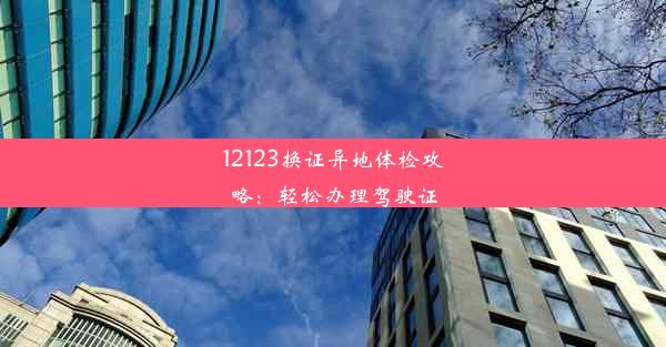 12123换证异地体检攻略：轻松办理驾驶证