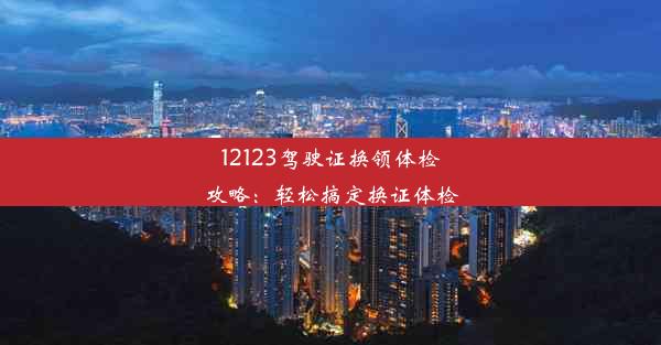 <b>12123驾驶证换领体检攻略：轻松搞定换证体检</b>