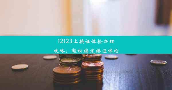 12123上换证体检办理攻略：轻松搞定换证体检