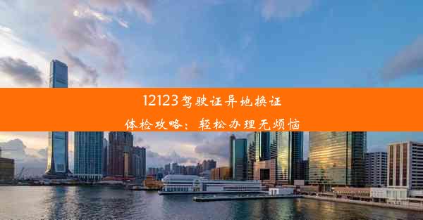 12123驾驶证异地换证体检攻略：轻松办理无烦恼