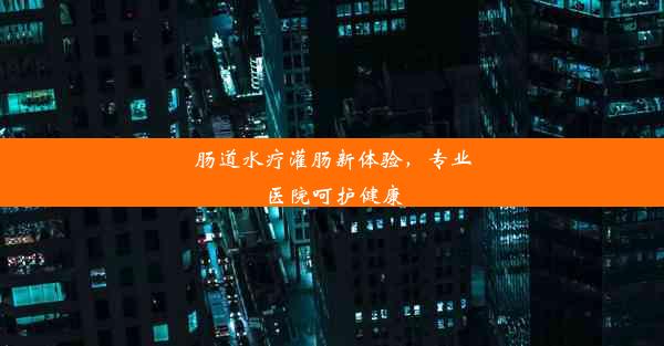 肠道水疗灌肠新体验，专业医院呵护健康