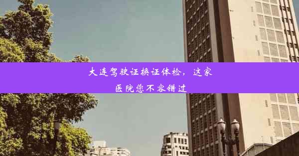 <b>大连驾驶证换证体检，这家医院您不容错过</b>