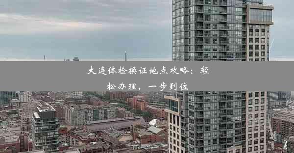 大连体检换证地点攻略：轻松办理，一步到位