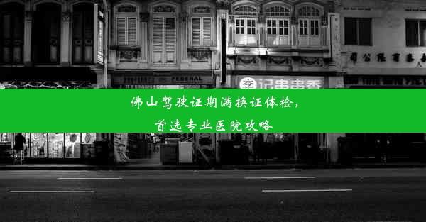 佛山驾驶证期满换证体检，首选专业医院攻略