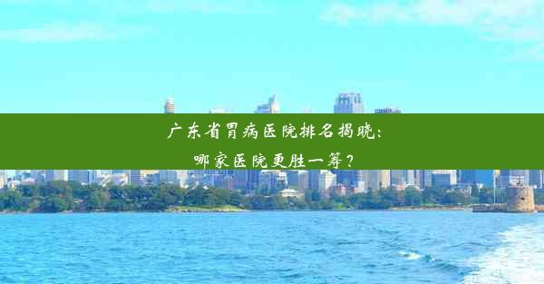 广东省胃病医院排名揭晓：哪家医院更胜一筹？