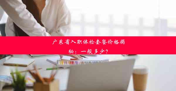 广东省入职体检套餐价格揭秘：一般多少？