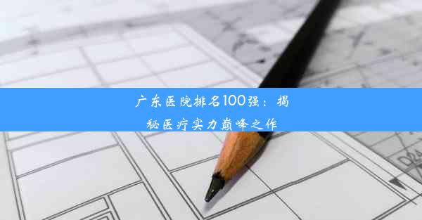 <b>广东医院排名100强：揭秘医疗实力巅峰之作</b>