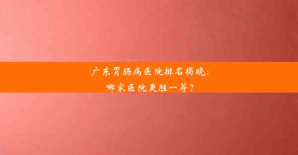 广东胃肠病医院排名揭晓：哪家医院更胜一筹？