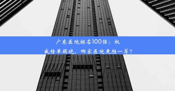 广东医院排名100强：权威榜单揭晓，哪家医院更胜一筹？