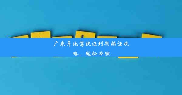 广东异地驾驶证到期换证攻略，轻松办理