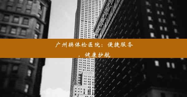 广州换体检医院：便捷服务，健康护航