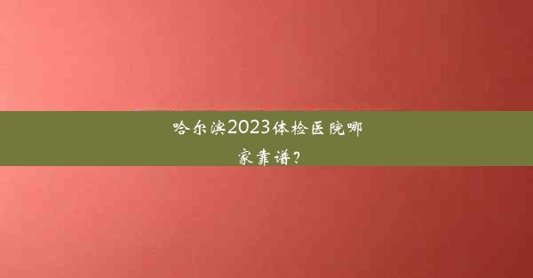 哈尔滨2023体检医院哪家靠谱？