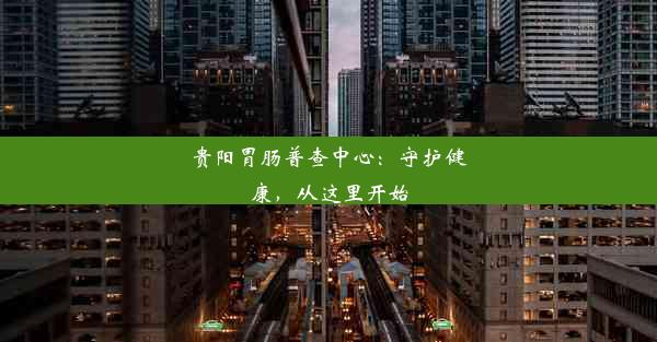 贵阳胃肠普查中心：守护健康，从这里开始