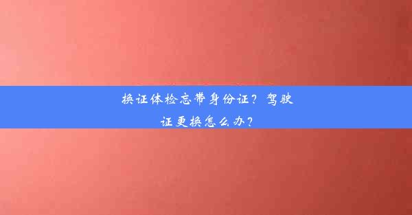 <b>换证体检忘带身份证？驾驶证更换怎么办？</b>