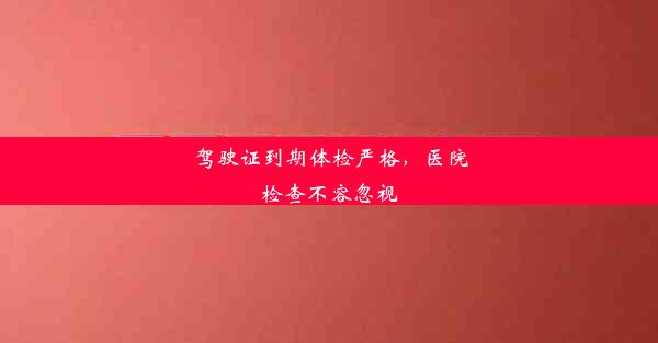 驾驶证到期体检严格，医院检查不容忽视