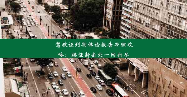 驾驶证到期体检报告办理攻略：换证新去处一网打尽