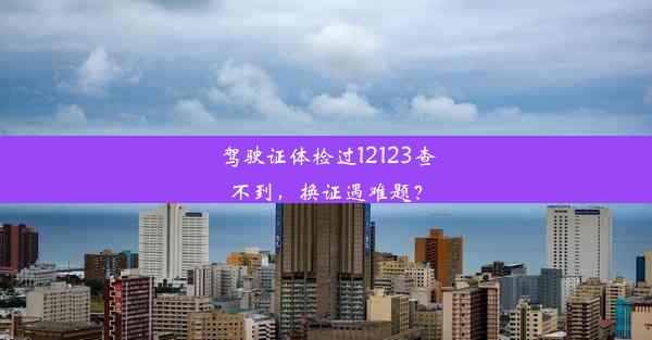 驾驶证体检过12123查不到，换证遇难题？