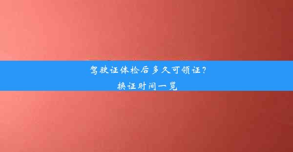 驾驶证体检后多久可领证？换证时间一览